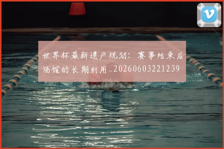 世界杯最新遗产规划：赛事结束后场馆的长期利用_20260603221239