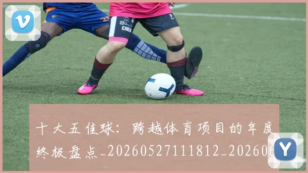 十大五佳球：跨越体育项目的年度终极盘点_20260527111812_20260608142733