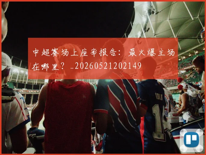 中超赛场上座率报告:最火爆主场在哪里?_20260521202149