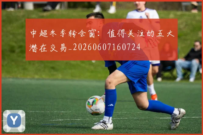 中超冬季转会窗:值得关注的五大潜在交易_20260607160724