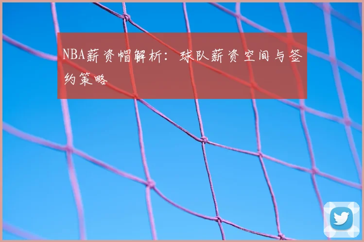 NBA薪资帽解析:球队薪资空间与签约策略