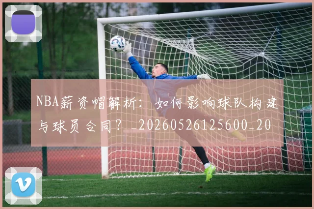 NBA薪资帽解析:如何影响球队构建与球员合同?_20260526125600_20260607160234