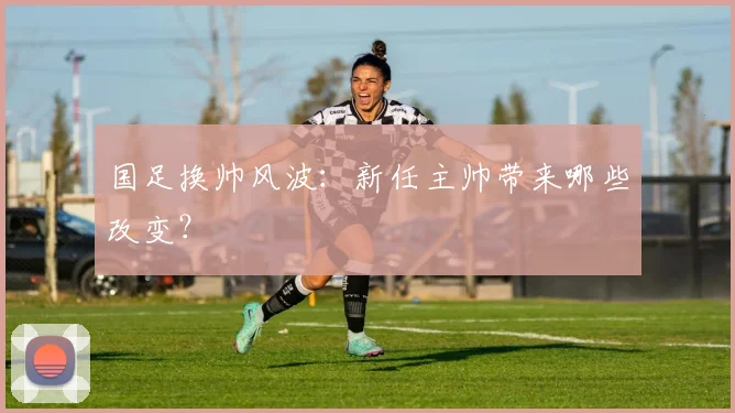 国足换帅风波：新任主帅带来哪些改变？