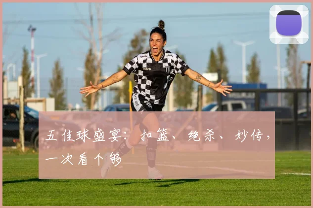 五佳球盛宴：扣篮、绝杀、妙传，一次看个够