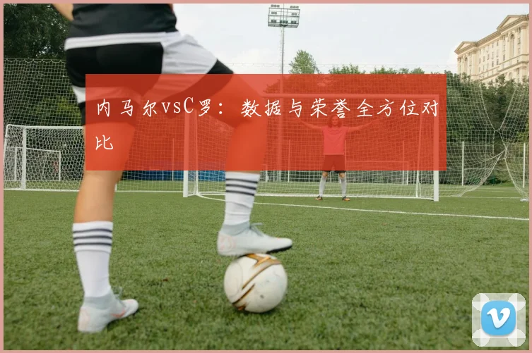 内马尔vsC罗：数据与荣誉全方位对比