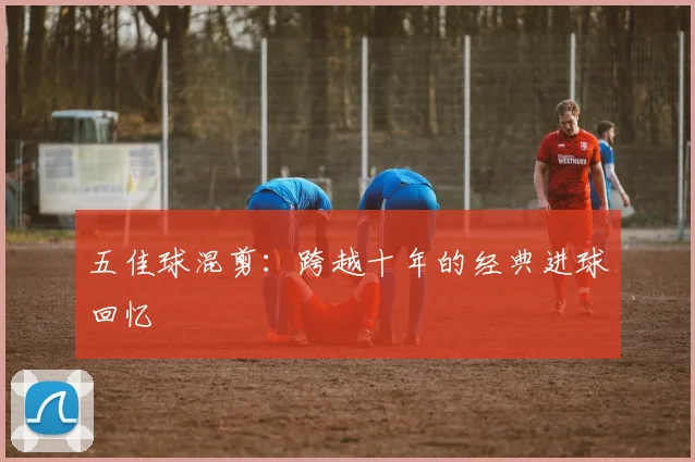 五佳球混剪：跨越十年的经典进球回忆