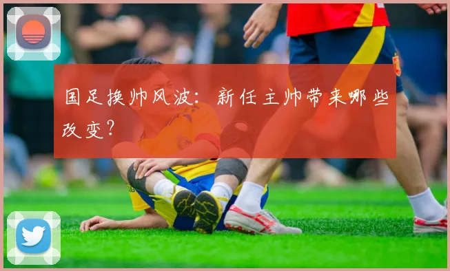 国足换帅风波：新任主帅带来哪些改变？