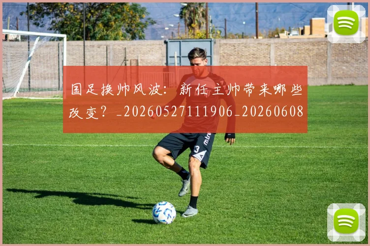 国足换帅风波：新任主帅带来哪些改变？_20260527111906_20260608142931