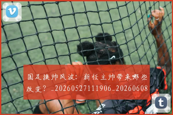 国足换帅风波：新任主帅带来哪些改变？_20260527111906_20260608142931