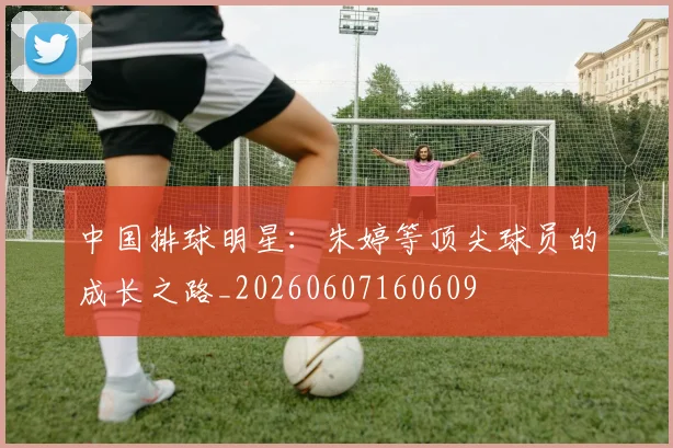 中国排球明星：朱婷等顶尖球员的成长之路_20260607160609