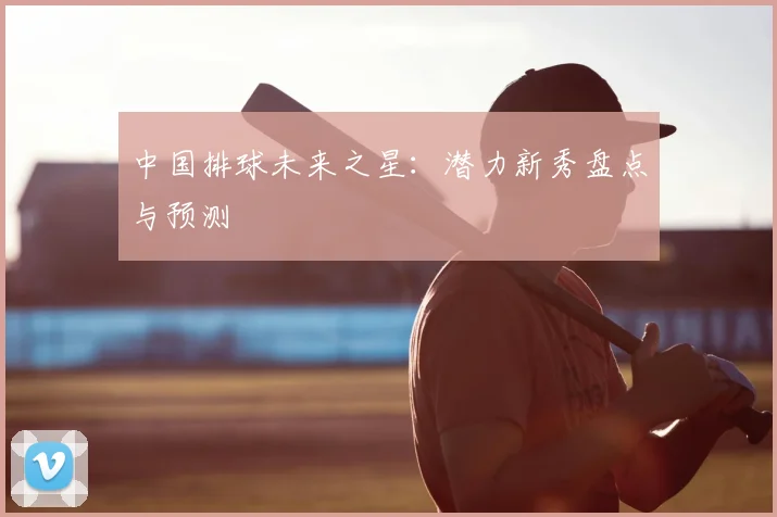 中国排球未来之星：潜力新秀盘点与预测